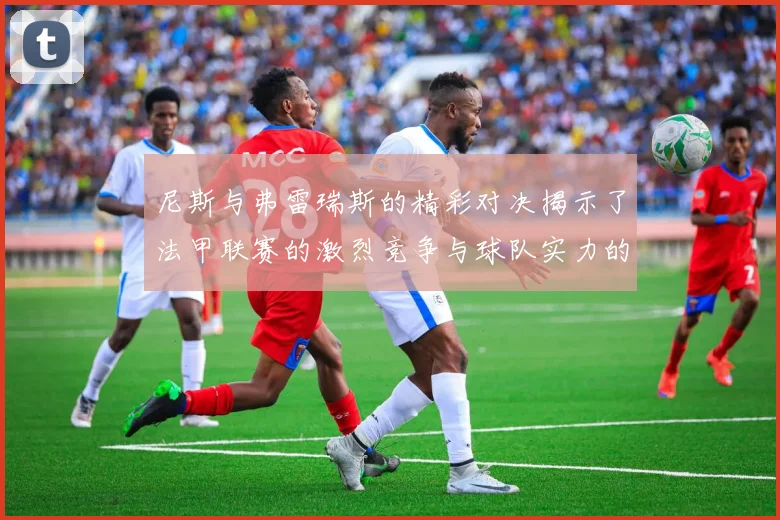 尼斯与弗雷瑞斯的精彩对决揭示了法甲联赛的激烈竞争与球队实力的较量