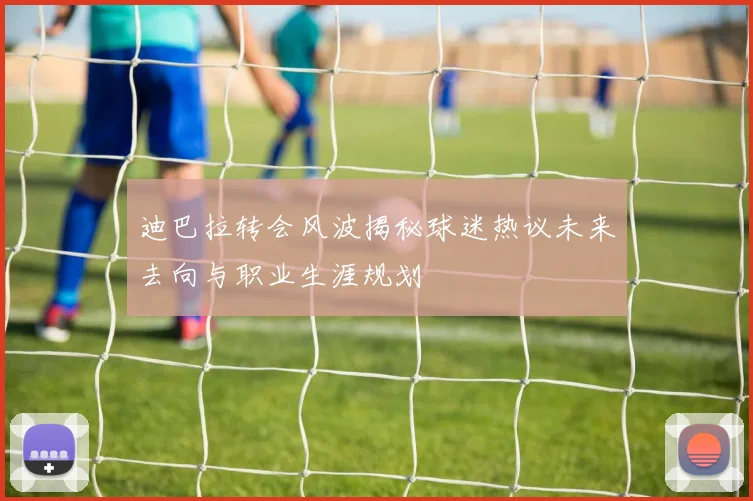 迪巴拉转会风波揭秘球迷热议未来去向与职业生涯规划