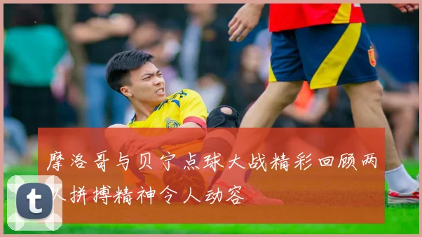 摩洛哥与贝宁点球大战精彩回顾两队拼搏精神令人动容