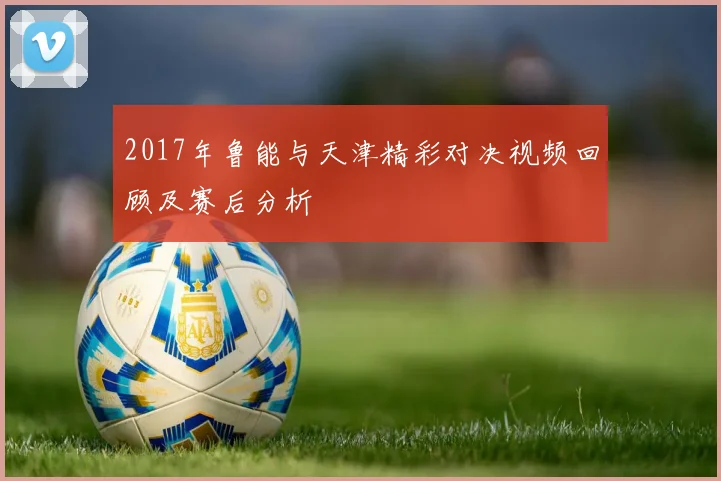 2017年鲁能与天津精彩对决视频回顾及赛后分析