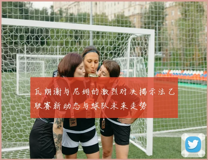 瓦朗谢与尼姆的激烈对决揭示法乙联赛新动态与球队未来走势