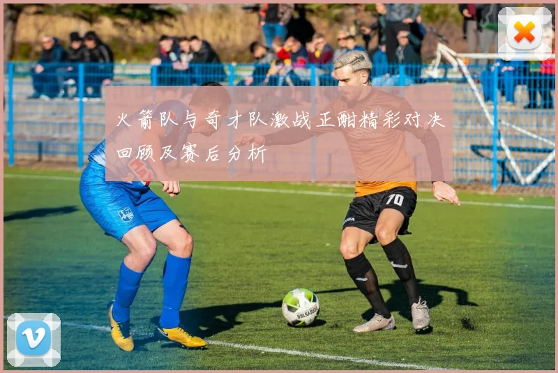 火箭队与奇才队激战正酣精彩对决回顾及赛后分析