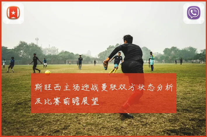 斯旺西主场迎战曼联双方状态分析及比赛前瞻展望