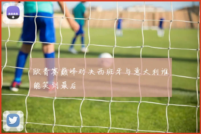 欧青赛巅峰对决西班牙与意大利谁能笑到最后