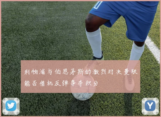 利物浦与伯恩茅斯的激烈对决曼联能否借机反弹争夺积分