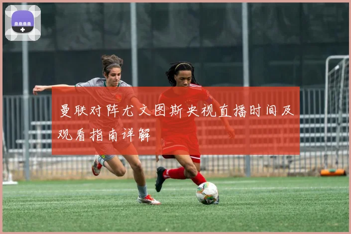 曼联对阵尤文图斯央视直播时间及观看指南详解