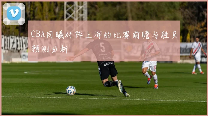 CBA同曦对阵上海的比赛前瞻与胜负预测分析