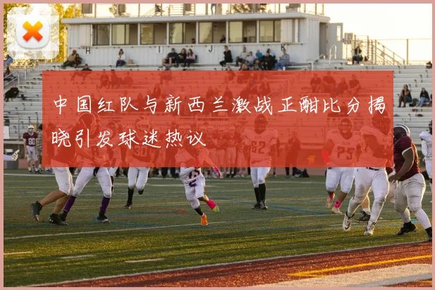中国红队与新西兰激战正酣比分揭晓引发球迷热议