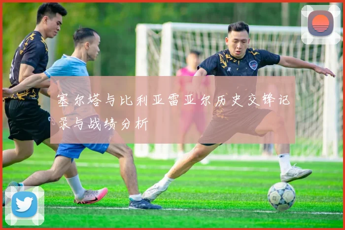 塞尔塔与比利亚雷亚尔历史交锋记录与战绩分析