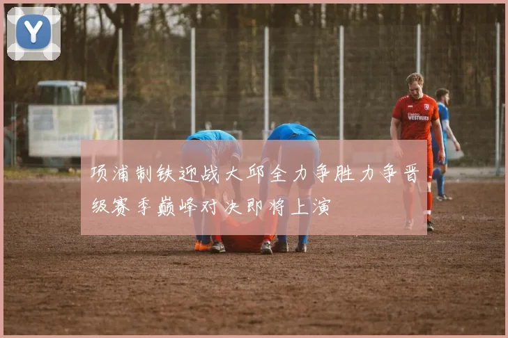 项浦制铁迎战大邱全力争胜力争晋级赛季巅峰对决即将上演