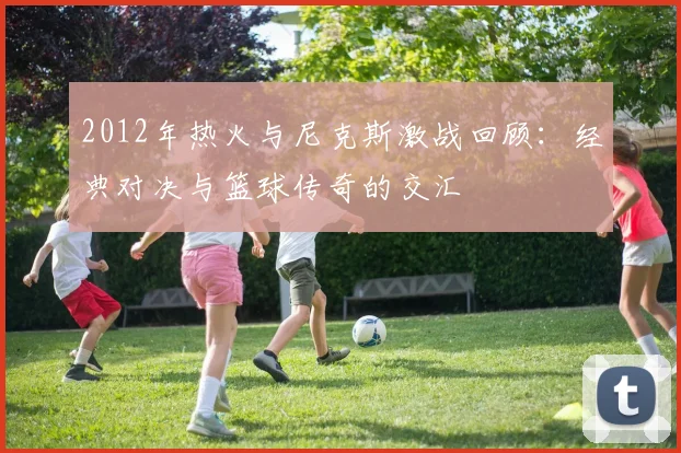2012年热火与尼克斯激战回顾：经典对决与篮球传奇的交汇