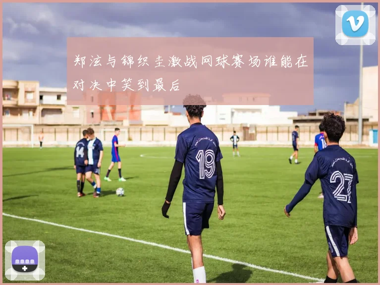 郑泫与锦织圭激战网球赛场谁能在对决中笑到最后