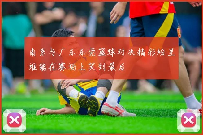 南京与广东东莞篮球对决精彩纷呈谁能在赛场上笑到最后