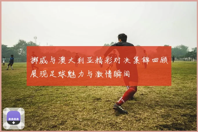 挪威与澳大利亚精彩对决集锦回顾展现足球魅力与激情瞬间