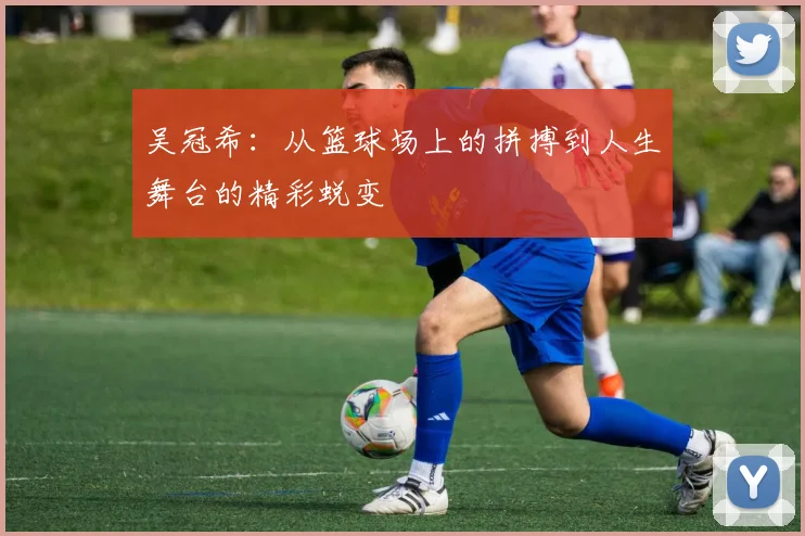 吴冠希：从篮球场上的拼搏到人生舞台的精彩蜕变