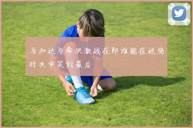 马加达与希洪激战在即谁能在这场对决中笑到最后