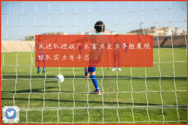 大连队迎战广东富力全力争胜展现球队实力与斗志