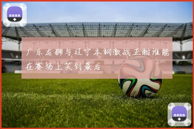广东龙狮与辽宁本钢激战正酣谁能在赛场上笑到最后