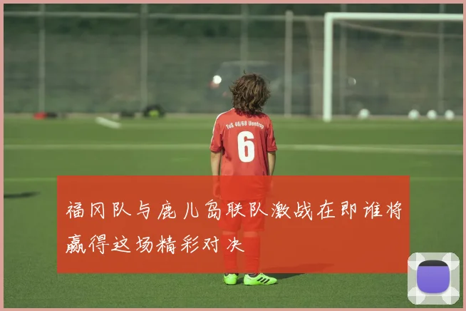 福冈队与鹿儿岛联队激战在即谁将赢得这场精彩对决