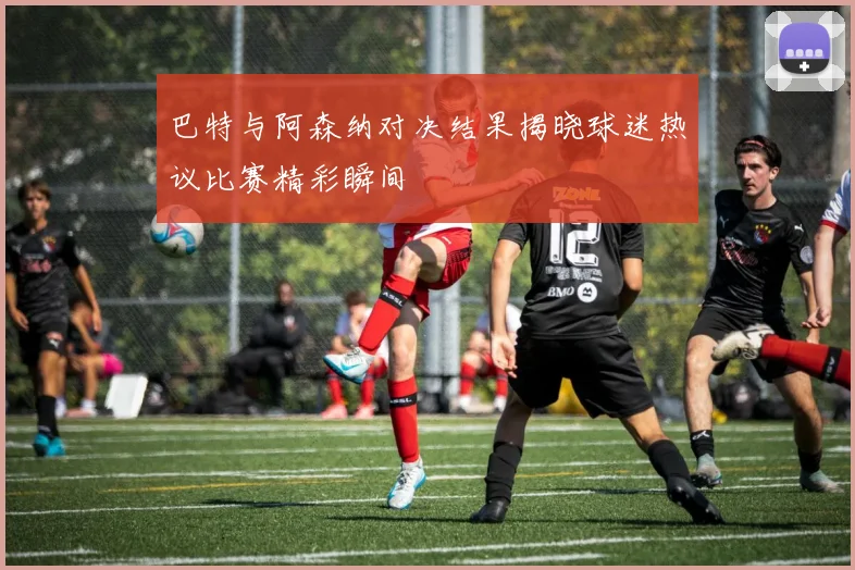 巴特与阿森纳对决结果揭晓球迷热议比赛精彩瞬间