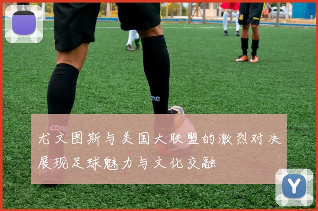 尤文图斯与美国大联盟的激烈对决展现足球魅力与文化交融