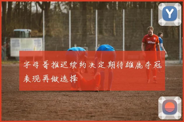 字母哥推迟续约决定期待雄鹿夺冠表现再做选择