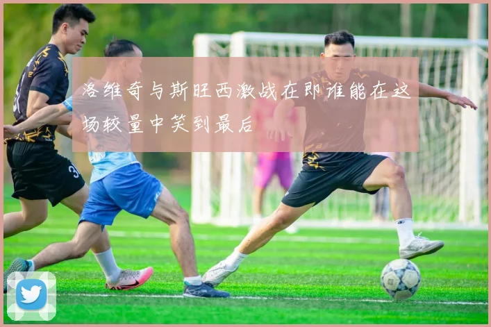 洛维奇与斯旺西激战在即谁能在这场较量中笑到最后