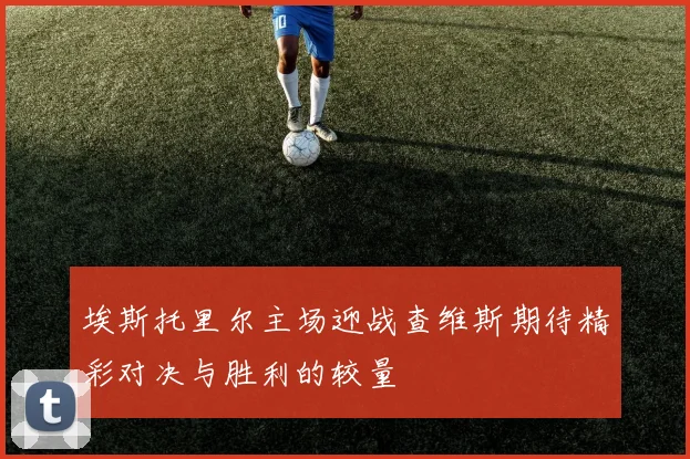 埃斯托里尔主场迎战查维斯期待精彩对决与胜利的较量