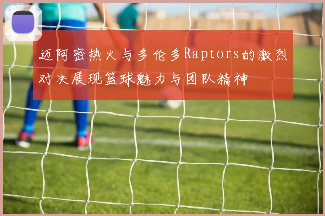 迈阿密热火与多伦多Raptors的激烈对决展现篮球魅力与团队精神