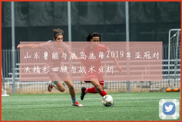 山东鲁能与鹿岛鹿角2019年亚冠对决精彩回顾与战术分析