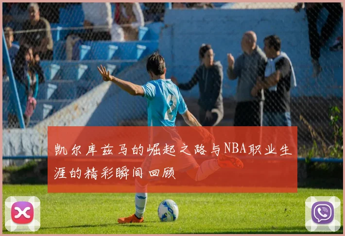 凯尔库兹马的崛起之路与NBA职业生涯的精彩瞬间回顾