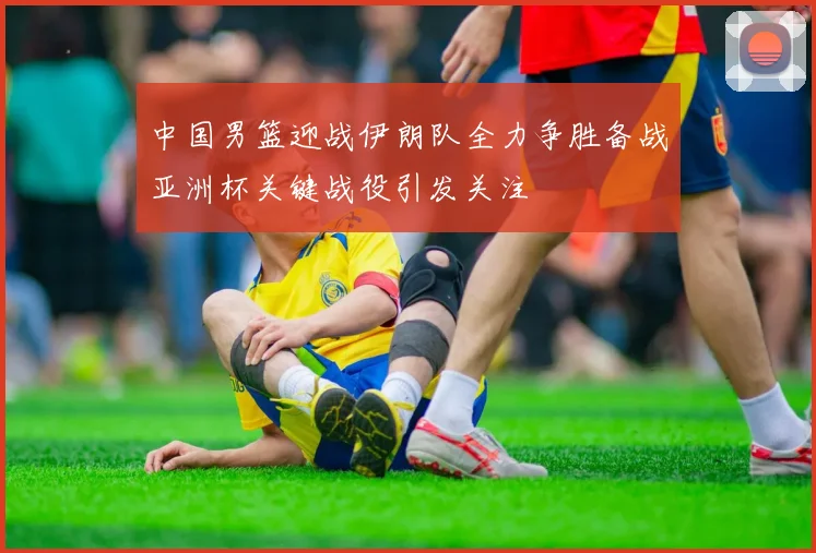 中国男篮迎战伊朗队全力争胜备战亚洲杯关键战役引发关注