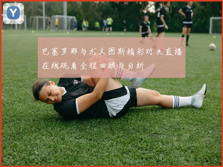 巴塞罗那与尤文图斯精彩对决直播在线观看全程回顾与分析