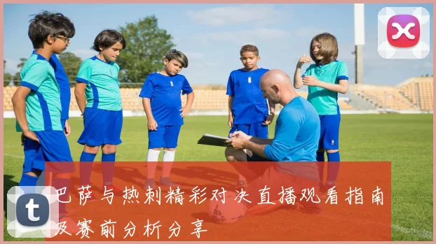 巴萨与热刺精彩对决直播观看指南及赛前分析分享