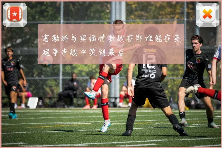 富勒姆与宾福特激战在即谁能在英超争夺战中笑到最后