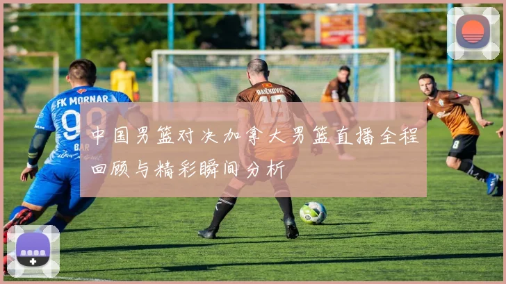 中国男篮对决加拿大男篮直播全程回顾与精彩瞬间分析